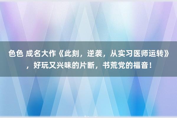 色色 成名大作《此刻，逆袭，从实习医师运转》，好玩又兴味的片断，书荒党的福音！