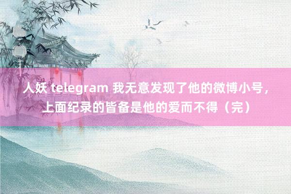 人妖 telegram 我无意发现了他的微博小号，上面纪录的皆备是他的爱而不得（完）