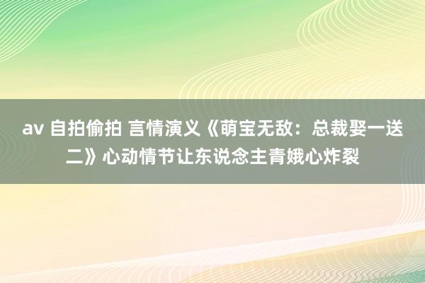 av 自拍偷拍 言情演义《萌宝无敌：总裁娶一送二》心动情节让东说念主青娥心炸裂