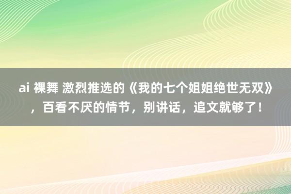 ai 裸舞 激烈推选的《我的七个姐姐绝世无双》，百看不厌的情节，别讲话，追文就够了！