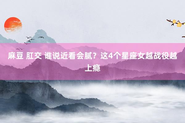 麻豆 肛交 谁说近看会腻？这4个星座女越战役越上瘾