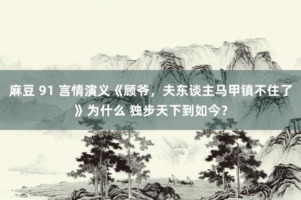 麻豆 91 言情演义《顾爷，夫东谈主马甲镇不住了》为什么 独步天下到如今？