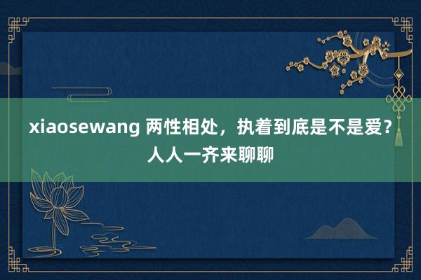 xiaosewang 两性相处，执着到底是不是爱？人人一齐来聊聊