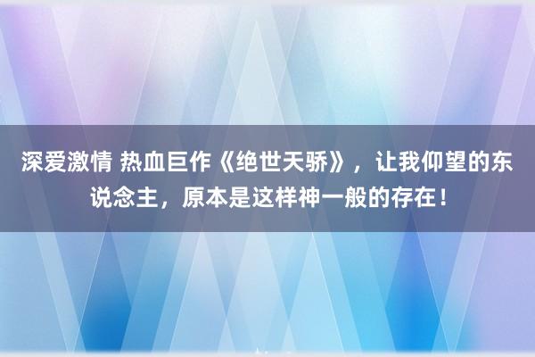 深爱激情 热血巨作《绝世天骄》，让我仰望的东说念主，原本是这样神一般的存在！