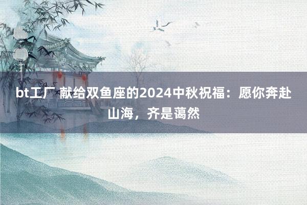 bt工厂 献给双鱼座的2024中秋祝福：愿你奔赴山海，齐是蔼然