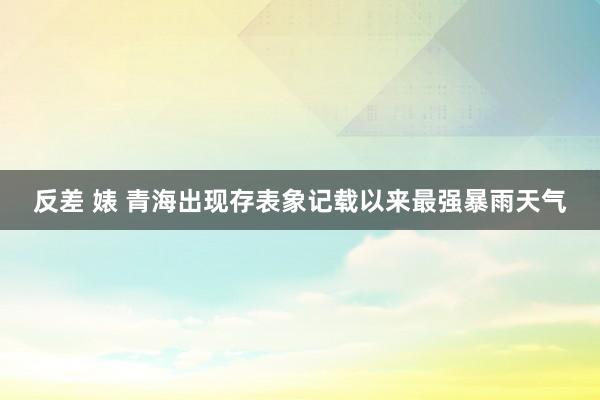 反差 婊 青海出现存表象记载以来最强暴雨天气