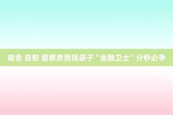 宿舍 自慰 督察庶民钱袋子“金融卫士”分秒必争