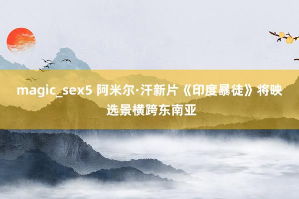 magic_sex5 阿米尔·汗新片《印度暴徒》将映 选景横跨东南亚