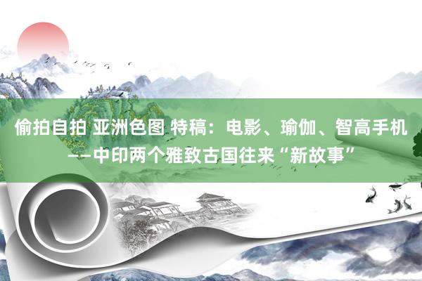 偷拍自拍 亚洲色图 特稿：电影、瑜伽、智高手机——中印两个雅致古国往来“新故事”