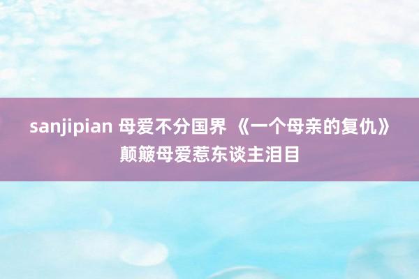 sanjipian 母爱不分国界 《一个母亲的复仇》颠簸母爱惹东谈主泪目