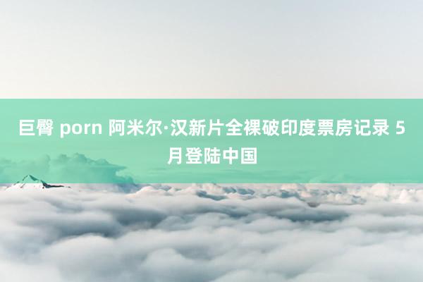 巨臀 porn 阿米尔·汉新片全裸破印度票房记录 5月登陆中国