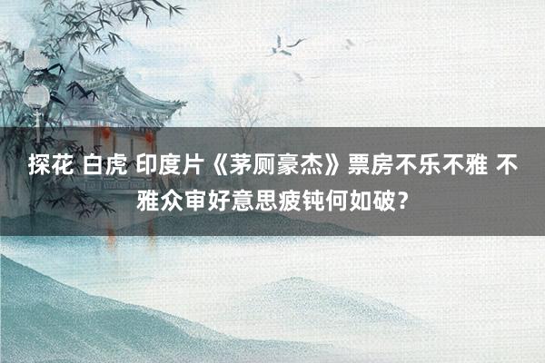 探花 白虎 印度片《茅厕豪杰》票房不乐不雅 不雅众审好意思疲钝何如破？