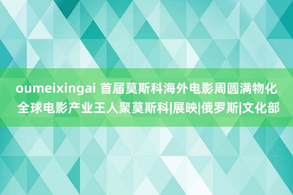 oumeixingai 首届莫斯科海外电影周圆满物化 全球电影产业王人聚莫斯科|展映|俄罗斯|文化部