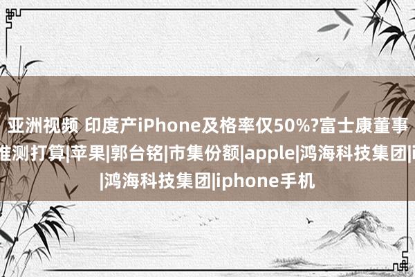 亚洲视频 印度产iPhone及格率仅50%?富士康董事长回话招工推测打算|苹果|郭台铭|市集份额|apple|鸿海科技集团|iphone手机