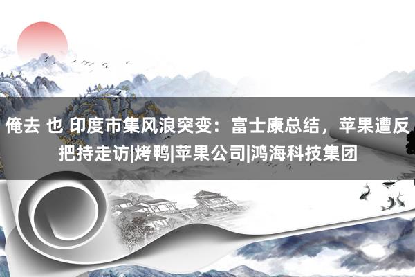 俺去 也 印度市集风浪突变：富士康总结，苹果遭反把持走访|烤鸭|苹果公司|鸿海科技集团