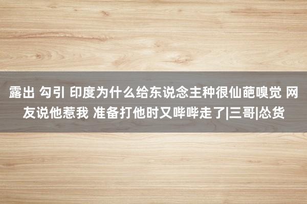 露出 勾引 印度为什么给东说念主种很仙葩嗅觉 网友说他惹我 准备打他时又哔哔走了|三哥|怂货