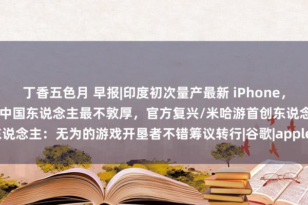 丁香五色月 早报|印度初次量产最新 iPhone，包括Pro型号/小天才腕表：中国东说念主最不敦厚，官方复兴/米哈游首创东说念主：无为的游戏开垦者不错筹议转行|谷歌|apple|iphone|开垦者测试版