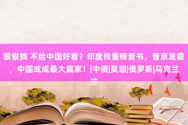 狠狠搞 不给中国好看？印度传重磅音书，普京发狠，中国或成最大赢家！|中俄|莫迪|俄罗斯|乌克兰