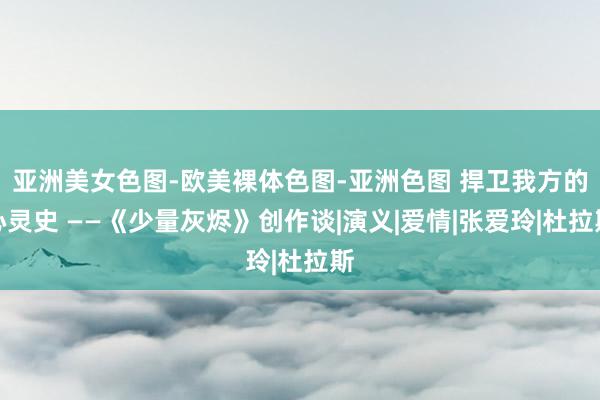 亚洲美女色图-欧美裸体色图-亚洲色图 捍卫我方的心灵史 ——《少量灰烬》创作谈|演义|爱情|张爱玲|杜拉斯