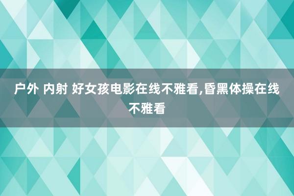 户外 内射 好女孩电影在线不雅看,昏黑体操在线不雅看