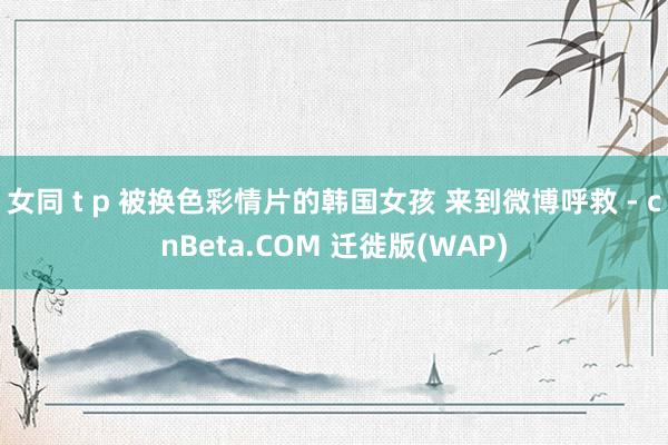 女同 t p 被换色彩情片的韩国女孩 来到微博呼救 - cnBeta.COM 迁徙版(WAP)