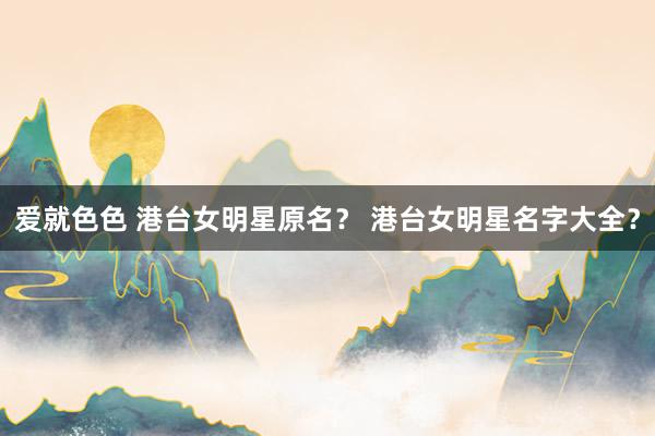 爱就色色 港台女明星原名？ 港台女明星名字大全？