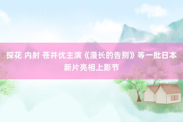 探花 内射 苍井优主演《漫长的告别》等一批日本新片亮相上影节