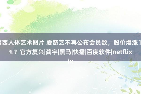 西西人体艺术图片 爱奇艺不再公布会员数，股价爆涨12%？官方复兴|龚宇|黑马|快播|百度软件|netflix