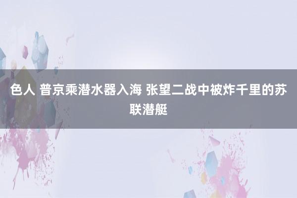 色人 普京乘潜水器入海 张望二战中被炸千里的苏联潜艇