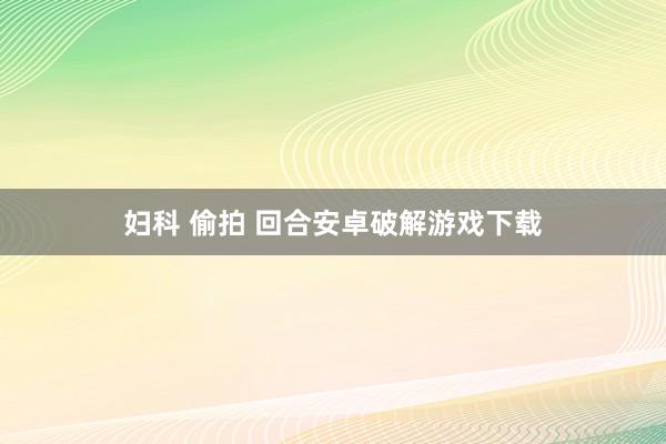 妇科 偷拍 回合安卓破解游戏下载