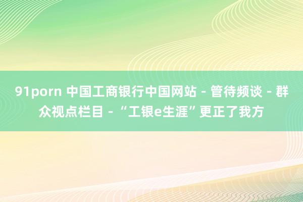 91porn 中国工商银行中国网站－管待频谈－群众视点栏目－“工银e生涯”更正了我方