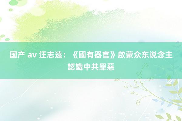 国产 av 汪志遠：《國有器官》啟蒙众东说念主認識中共罪惡