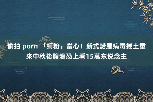 偷拍 porn 「蚵粉」當心！新式諾羅病毒捲土重來　中秋後腹瀉恐上看15萬东说念主