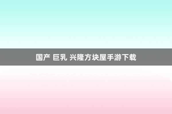 国产 巨乳 兴隆方块屋手游下载