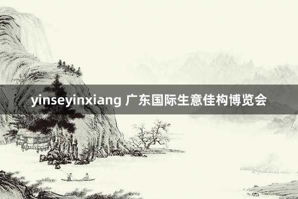 yinseyinxiang 广东国际生意佳构博览会