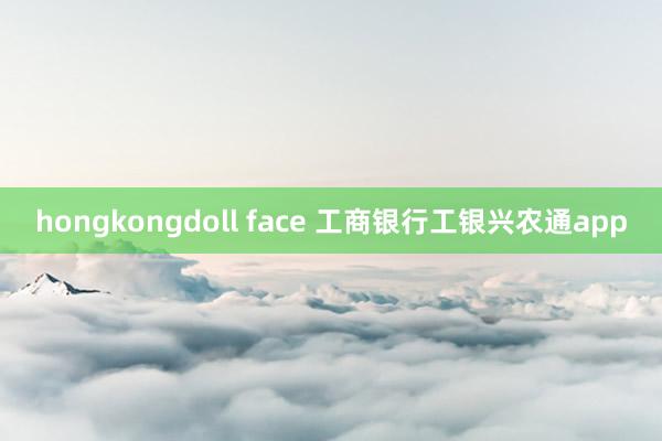 hongkongdoll face 工商银行工银兴农通app