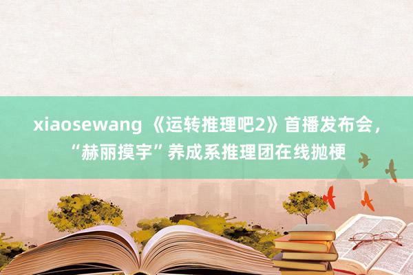 xiaosewang 《运转推理吧2》首播发布会，“赫丽摸宇”养成系推理团在线抛梗