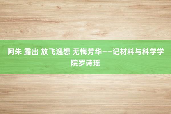 阿朱 露出 放飞逸想 无悔芳华——记材料与科学学院罗诗瑶