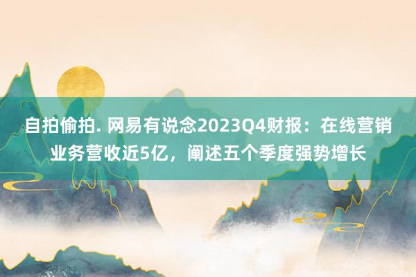 自拍偷拍. 网易有说念2023Q4财报：在线营销业务营收近5亿，阐述五个季度强势增长