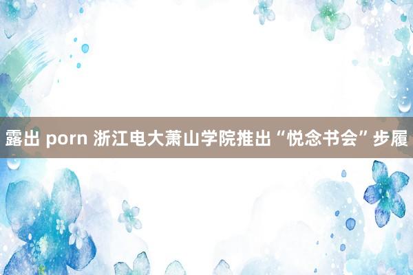 露出 porn 浙江电大萧山学院推出“悦念书会”步履