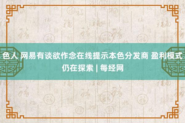 色人 网易有谈欲作念在线提示本色分发商 盈利模式仍在探索 | 每经网