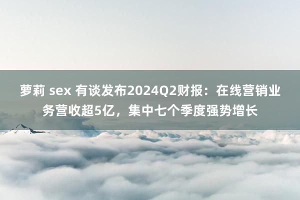 萝莉 sex 有谈发布2024Q2财报：在线营销业务营收超5亿，集中七个季度强势增长