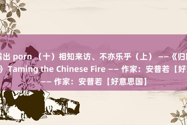 露出 porn （十）相知来访、不亦乐乎（上） ——《归国驯火记》 Taming the Chinese Fire —— 作家：安普若【好意思国】