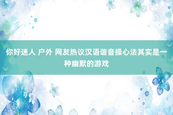 你好迷人 户外 网友热议汉语谐音操心法其实是一种幽默的游戏