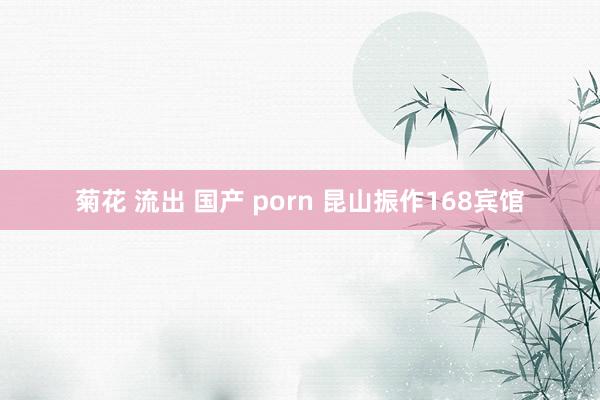 菊花 流出 国产 porn 昆山振作168宾馆