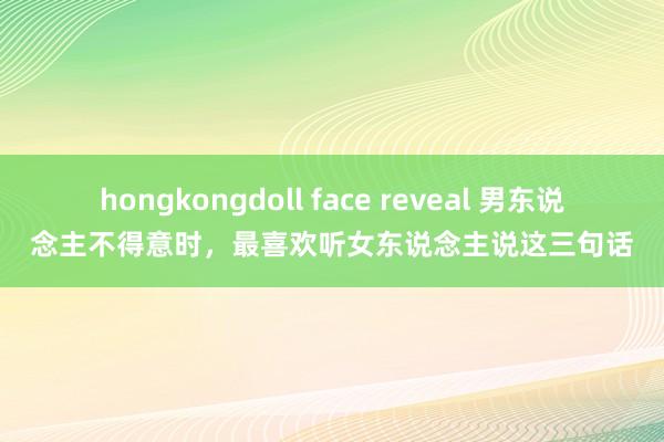 hongkongdoll face reveal 男东说念主不得意时，最喜欢听女东说念主说这三句话