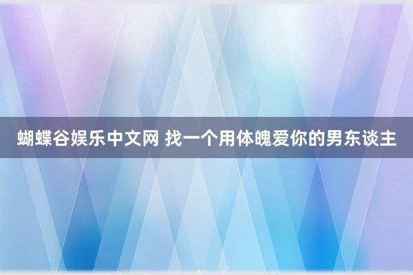 蝴蝶谷娱乐中文网 找一个用体魄爱你的男东谈主