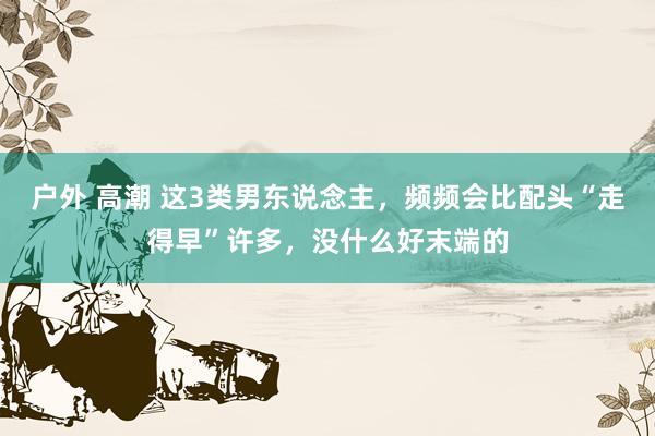 户外 高潮 这3类男东说念主，频频会比配头“走得早”许多，没什么好末端的