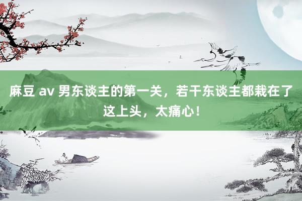 麻豆 av 男东谈主的第一关，若干东谈主都栽在了这上头，太痛心！