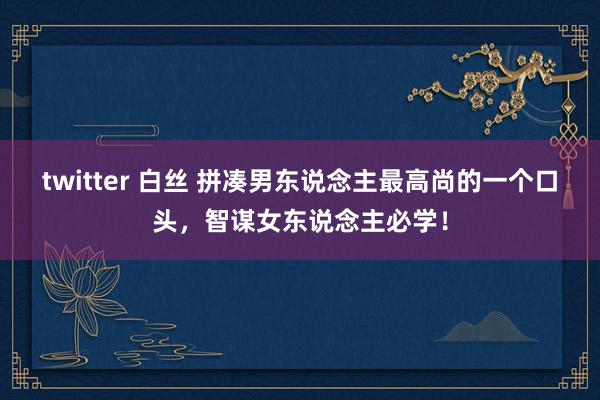 twitter 白丝 拼凑男东说念主最高尚的一个口头，智谋女东说念主必学！